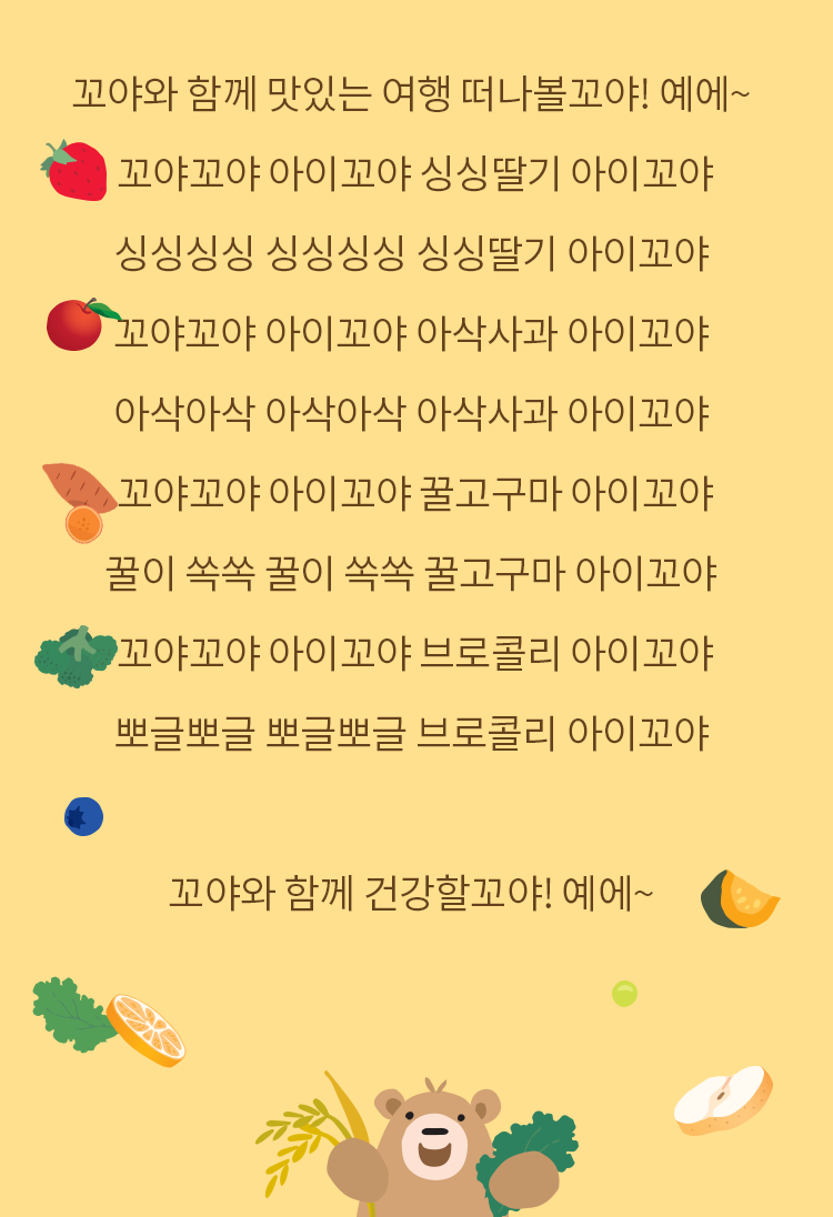 꼬야와 함께 맛있는 여행 떠나볼꼬야! 예에~ 꼬야꼬야 아이꼬야 싱싱딸기 아이꼬야 싱싱싱싱 싱싱싱싱 싱싱딸기 아이꼬야 꼬야꼬야 아이꼬야 아삭사과 아이꼬야 아삭아삭 아삭아삭 아삭사과 아이꼬야 꼬야꼬야 아이꼬야 꿀고구마 아이꼬야 꿀이 쏙쏙 꿀이 쏙쏙 꿀고구마 아이꼬야 꼬야꼬야 아이꼬야 브로콜리 아이꼬야 뽀글뽀글 뽀글뽀글 브로콜리 아이꼬야 꼬야와 함께 건강할꼬야! 예에~